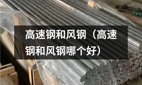 高速鋼和風(fēng)鋼（高速鋼和風(fēng)鋼哪個(gè)好）